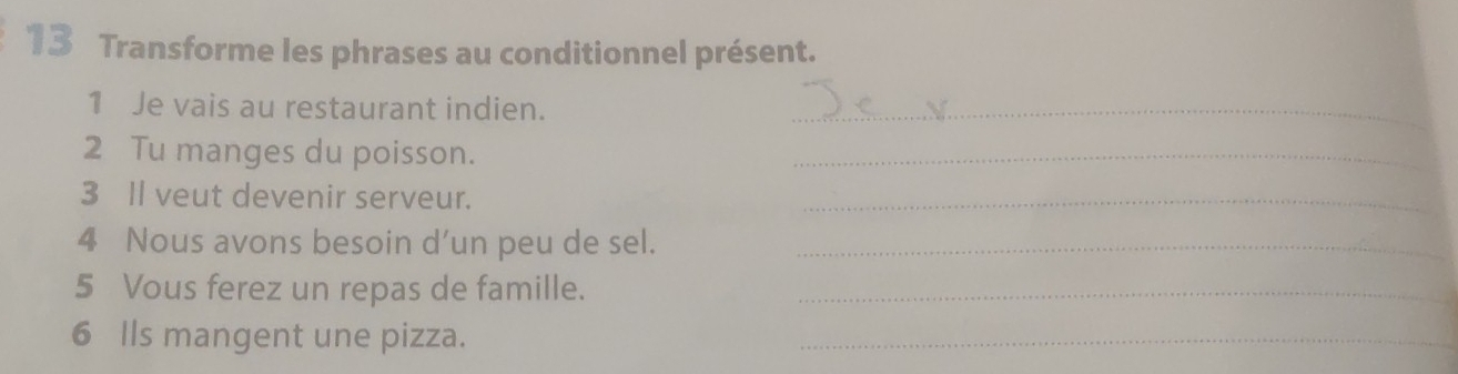 Transforme les phrases au conditionnel présent. 
1 Je vais au restaurant indien._ 
2 Tu manges du poisson._ 
3 Il veut devenir serveur. 
_ 
4 Nous avons besoin d’un peu de sel._ 
5 Vous ferez un repas de famille._ 
6 Ils mangent une pizza. 
_