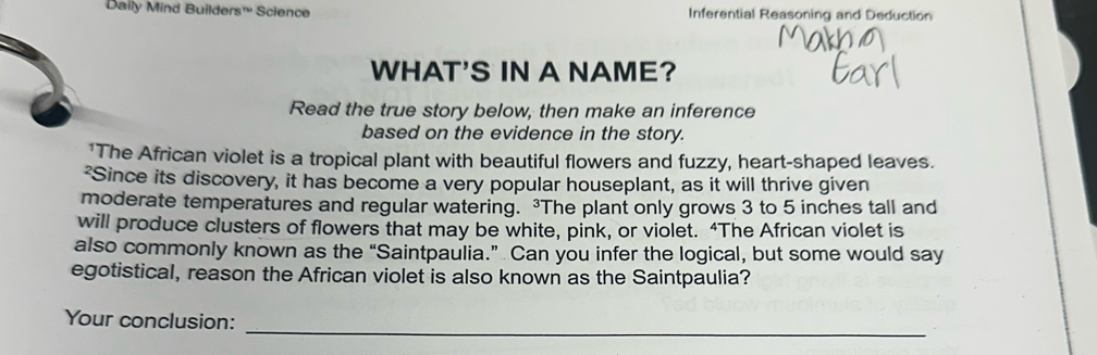 Daily Mind Builders™ Science Inferential Reasoning and Deduction 
WHAT'S IN A NAME? 
Read the true story below, then make an inference 
based on the evidence in the story. 
'The African violet is a tropical plant with beautiful flowers and fuzzy, heart-shaped leaves. 
²Since its discovery, it has become a very popular houseplant, as it will thrive given 
moderate temperatures and regular watering. The plant only grows 3 to 5 inches tall and 
will produce clusters of flowers that may be white, pink, or violet. “The African violet is 
also commonly known as the “Saintpaulia.” Can you infer the logical, but some would say 
egotistical, reason the African violet is also known as the Saintpaulia? 
Your conclusion:_