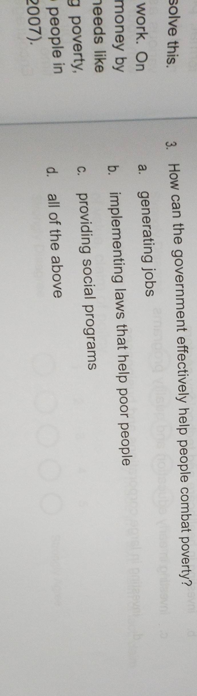 solve this. 3. How can the government effectively help people combat poverty?
work. On
a. generating jobs
money by
b. implementing laws that help poor people
needs like 
g poverty, c. providing social programs
people in
d. all of the above
2007).