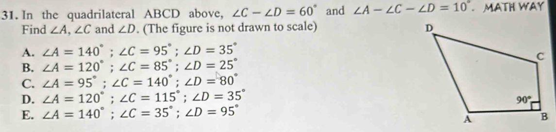 In the quadrilateral ABCD above, ∠ C-∠ D=60° and ∠ A-∠ C-∠ D=10°.MATH WAY
Find ∠ A,∠ C and ∠ D. (The figure is not drawn to scale)
A. ∠ A=140°;∠ C=95°;∠ D=35°
B. ∠ A=120°;∠ C=85°;∠ D=25°
C. ∠ A=95°;∠ C=140°;∠ D=80°
D. ∠ A=120°;∠ C=115°;∠ D=35°
E. ∠ A=140°;∠ C=35°;∠ D=95°