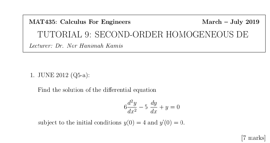 MAT435: Calculus For Engineers March - July 2019
TUTORIAL 9: SECOND-ORDER HOMOGENEOUS DE
Lecturer: Dr. Nor Hanimah Kamis
1. JUNE 2012 (Q5-a):
Find the solution of the differential equation
6 d^2y/dx^2 -5 dy/dx +y=0
subject to the initial conditions y(0)=4 and y'(0)=0. 
[7 marks]