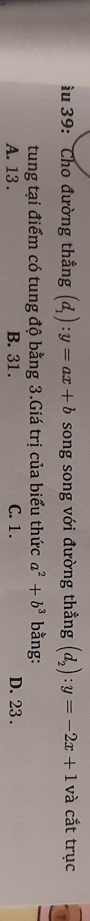 ầu 39: Cho đường thắng (d_1):y=ax+b song song với đường thẳng (d_2):y=-2x+1 và cắt trục
tung tại điểm có tung độ bằng 3.Giá trị của biểu thức a^2+b^3 bằng:
A. 13. B. 31. C. 1. D. 23.