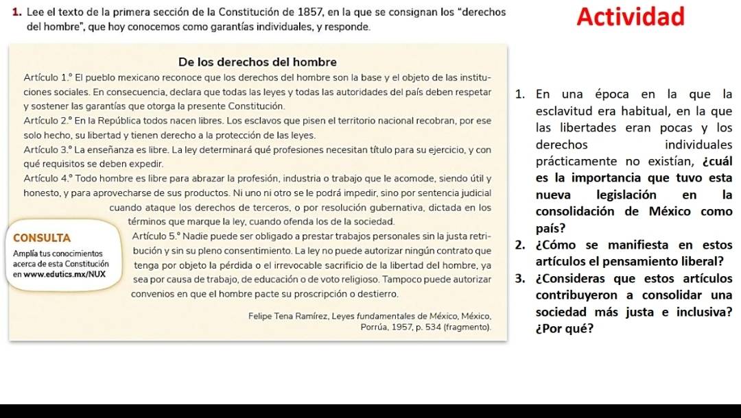 Lee el texto de la primera sección de la Constitución de 1857, en la que se consignan los “derechos Actividad
del hombre", que hoy conocemos como garantías individuales, y responde.
De los derechos del hombre
Artículo 1.^circ  El pueblo mexicano reconoce que los derechos del hombre son la base y el objeto de las institu-
ciones sociales. En consecuencia, declara que todas las leyes y todas las autoridades del país deben respetar 1. En una época en la que la
y sostener las garantías que otorga la presente Constitución. esclavitud era habitual, en la que
Artículo 2.^circ  En la República todos nacen libres. Los esclavos que pisen el territorio nacional recobran, por ese las libertades eran pocas y los
solo hecho, su libertad y tienen derecho a la protección de las leyes.
Artículo 3.^circ  La enseñanza es libre. La ley determinará qué profesiones necesitan título para su ejercicio, y con derechos individuales
qué requisitos se deben expedir. prácticamente no existían, ¿cuál
Artículo 4.^circ  Todo hombre es libre para abrazar la profesión, industria o trabajo que le acomode, siendo útil y es la importancia que tuvo esta
honesto, y para aprovecharse de sus productos. Ni uno ni otro se le podrá impedir, sino por sentencia judicial nueva legislación en la
cuando ataque los derechos de terceros, o por resolución gubernativa, dictada en los consolidación de México como
términos que marque la ley, cuando ofenda los de la sociedad.
CONSULTA Artículo 5.^circ  * Nadie puede ser obligado a prestar trabajos personales sin la justa retri- país?
Amplía tus conocimientos bución y sin su pleno consentimiento. La ley no puede autorizar ningún contrato que 2. ¿Cómo se manifiesta en estos
acerca de esta Constitución tenga por objeto la pérdida o el irrevocable sacrificio de la libertad del hombre, ya artículos el pensamiento liberal?
en www.edutics.mx/NUX sea por causa de trabajo, de educación o de voto religioso. Tampoco puede autorizar 3. ¿Consideras que estos artículos
convenios en que el hombre pacte su proscripción o destierro. contribuyeron a consolidar una
Felipe Tena Ramírez, Leyes fundamentales de México, México, sociedad más justa e inclusiva?
Porrúa, 1957, p. 534 (fragmento). ¿Por qué?