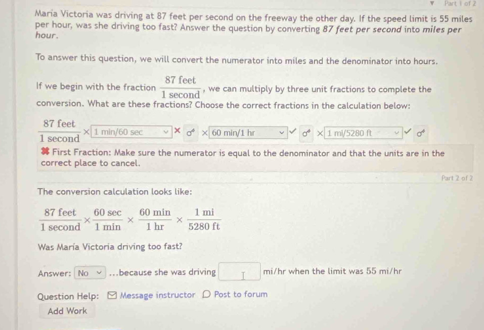 Maria Victoria was driving at 87 feet per second on the freeway the other day. If the speed limit is 55 miles
per hour, was she driving too fast? Answer the question by converting 87 feet per second into miles per
hour. 
To answer this question, we will convert the numerator into miles and the denominator into hours. 
If we begin with the fraction  87feet/1sec ond  , we can multiply by three unit fractions to complete the 
conversion. What are these fractions? Choose the correct fractions in the calculation below:
 87feet/1sec ond * 1min/60sec  x sigma^6 60 min/1 hr sigma^6 1 mi/5280 ft sigma^4
First Fraction: Make sure the numerator is equal to the denominator and that the units are in the 
correct place to cancel. 
Part 2 of 2 
The conversion calculation looks like:
 87feet/1sec ond *  60sec /1min *  60min/1hr *  1mi/5280ft 
Was María Victoria driving too fast? 
Answer: No because she was driving □ mi/hrwhe n the limit was 55 mi/hr
Question Help: Message instructor D Post to forum 
Add Work