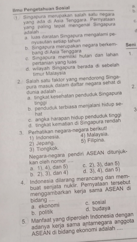 llmu Pengetahuan Sosial
a.
b.
1 Singapura merupakan salah satu negara
yang ada di Asia Tenggara. Pernyataan C
yang paling tepat mengenai Singapura
adalah ....
a. luas daratan Singapura mengalami pe-
nyusutan setiap tahun
b. Singapura merupakan negara berkem- Seni
bang di Ásia Tenggara
c. Singapura memiliki hutan dan lahan 1.
pertanian yang luas
d. wilayah Singapura berada di sebelah
timur Malaysia
2. Salah satu faktor yang mendorong Singa-
pura masuk dalam daftar negara sehat di
2.
dunia adalah ....
a. tingkat kesehatan penduduk Singapura
tinggi
b. penduduk terbiasa menjalani hidup se-
3
hat
c. angka harapan hidup penduduk tinggi
d. tingkat kematian di Singapura rendah
3. Perhatikan negara-negara berikut!
1) Indonesia. 4) Malaysia.
2) Jepang. 5) Filipina.
3) Tiongkok.
Negara-negara pendiri ASEAN ditunjuk-
kan oleh nomor ....
a. 1), 4), dan 5) c. 2), 3), dan 5)
b. 2), 3), dan 4) d. 3), 4), dan 5)
4. Indonesia dilarang merancang dan mem-
buat senjata nuklir. Pernyataan tersebut
menggambarkan kerja sama ASEAN di
bidang .... c. sosial
a. ekonomi
b. politik d. budaya
5. Manfaat yang diperoleh Indonesia dengan
adanya kerja sama antarnegara anggota
ASEAN di bidang ekonomi adalah ....