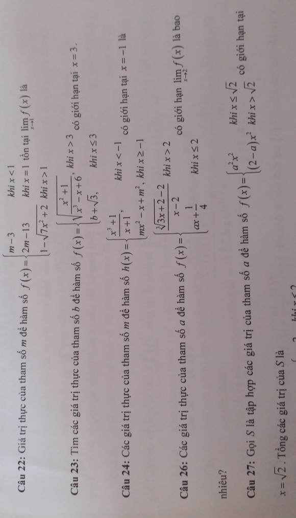 Giá trị thực của tham số m để hàm số f(x)=beginarrayl m-3khx<1 2m-13khix=1 1-sqrt(7x^2+2)khix>1endarray. tồn tại limlimits _xto 1f(x) là 
Câu 23: Tìm các giá trị thực của tham số b để hàm số f(x)=beginarrayl sqrt(frac x^2+1)x^3-x+6, khix>3 b+sqrt(3), khix≤ 3endarray. có giới hạn tại x=3. 
Câu 24: Các giá trị thực của tham số m để hàm số h(x)=beginarrayl  (x^3+1)/x+1 ,khix có giới hạn tại x=-1 là 
Câu 26: Các giá trị thực của tham số a đề hàm số f(x)=beginarrayl  (sqrt[3](3x+2)-2)/x-2 khix>2 ax+ 1/4 khix≤ 2endarray. có giới hạn limlimits _xto 2f(x) là bao 
nhiêu? 
Câu 27: Gọi S là tập hợp các giá trị của tham số a đề hàm số f(x)=beginarrayl a^2x^2khix≤ sqrt(2) (2-a)x^2khix>sqrt(2)endarray. có giới hạn tại
x=sqrt(2). Tổng các giá trị của S là