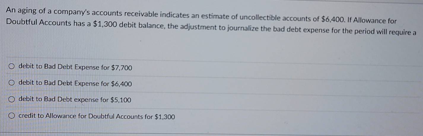 An aging of a company's accounts receivable indicates an estimate of uncollectible accounts of $6,400. If Allowance for
Doubtful Accounts has a $1,300 debit balance, the adjustment to journalize the bad debt expense for the period will require a
debit to Bad Debt Expense for $7,700
debit to Bad Debt Expense for $6,400
debit to Bad Debt expense for $5,100
credit to Allowance for Doubtful Accounts for $1,300