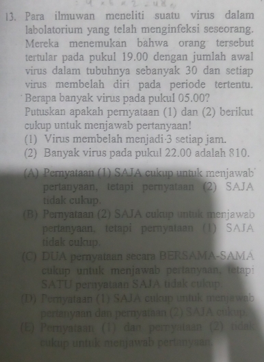 Para ilmuwan meneliti suatu virus dalam
labolatorium yang telah menginfeksi seseorang.
Mereka menemukan bähwa orang tersebut
tertular pada pukul 19.00 dengan jumlah awal
virus dalam tubuhnya sebanyak 30 dan setiap
virus membelah diri pada periode tertentu.
Berapa banyak virus pada pukul 05.00?
Putuskan apakah pernyataan (1) dan (2) berikut
cukup untuk menjawab pertanyaan!
(1) Virus membelah menjadi· 3 setiap jam.
(2) Banyak virus pada pukul 22.00 adalah 810.
(A) Pernyataan (1) SAJA cukup untuk menjawab
pertanyaan, tetapi pernyataan (2) SAJA
tidak cukup.
(B) Pernyataan (2) SAJA cukup untuk menjawab
pertanyaan, tetapi pernyataan (1) SAJA
tidak cukup.
(C) DUA pernyataan secara BERSAMA-SAMA
cukup untuk menjawab pertanyaan, tetapi
SATU pernyataan SAJA tidak cukup.
(D) Pernyataan (1) SAJA cukup untuk menjawab
pertanyaan dan pernyataan (2) SAJA cukup.
(E) Pernyataan (1) dan pernyataan (2) tidak
cukup untuk menjawab pertanysan.