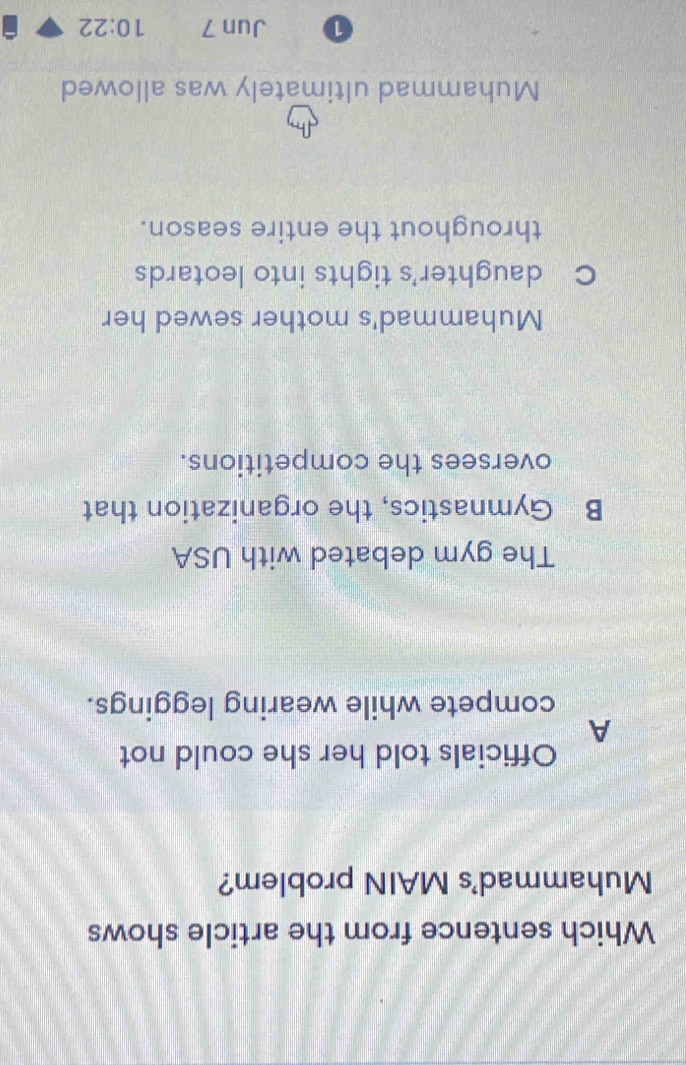 Which sentence from the article shows
Muhammad's MAIN problem?
Officials told her she could not
A
compete while wearing leggings.
The gym debated with USA
B Gymnastics, the organization that
oversees the competitions.
Muhammad's mother sewed her
C daughter's tights into leotards
throughout the entire season.
Muhammad ultimately was allowed
0 Jun 7 10:22