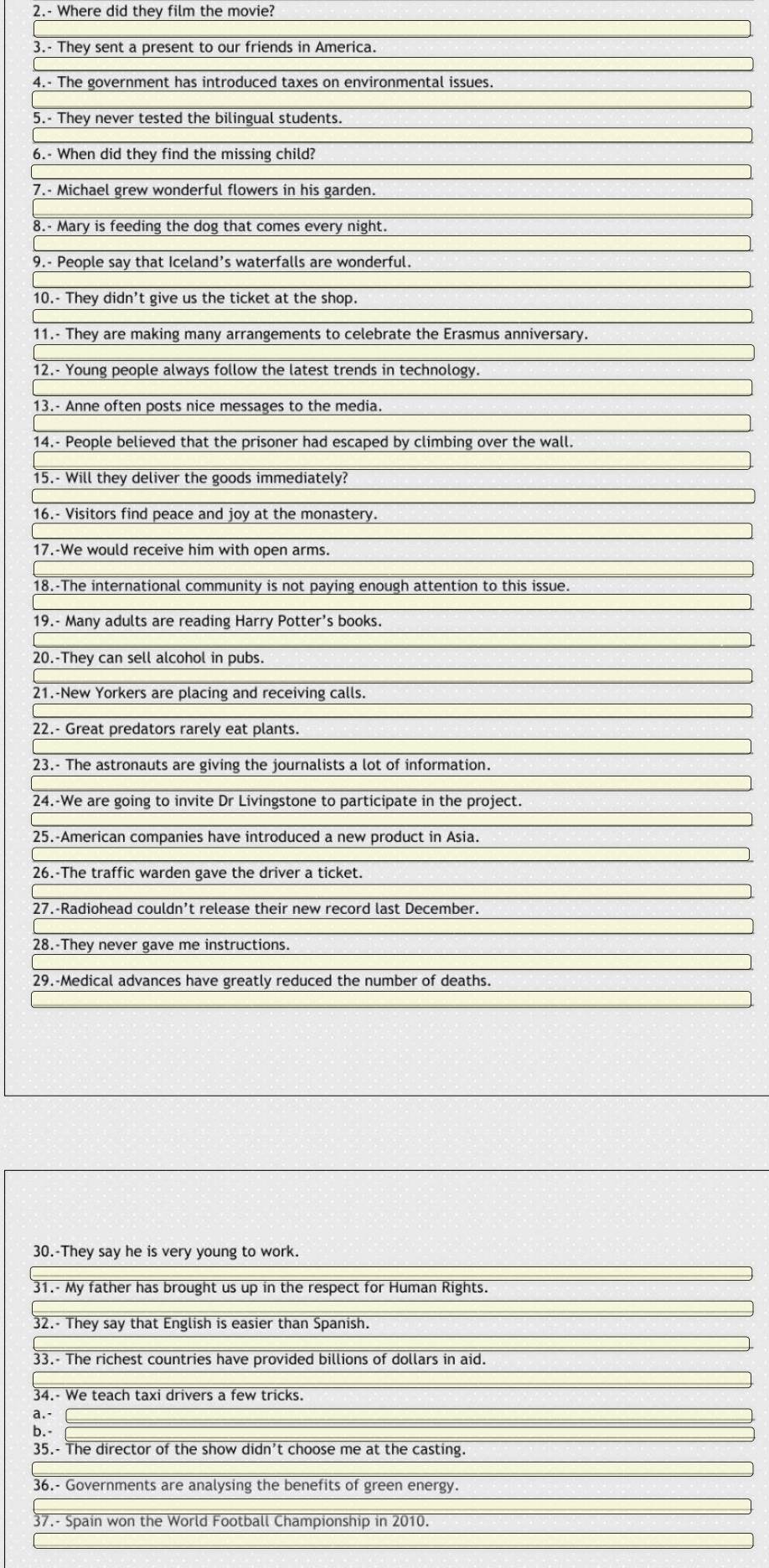 2.- Where did they film the movie? 
3.- They sent a present to our friends in America. 
4.- The government has introduced taxes on environmental issues. 
5.- They never tested the bilingual students. 
6.- When did they find the missing child? 
7.- Michael grew wonderful flowers in his garden. 
8.- Mary is feeding the dog that comes every night. 
9.- People say that Iceland’s waterfalls are wonderful. 
10.- They didn't give us the ticket at the shop. 
11.- They are making many arrangements to celebrate the Erasmus anniversary. 
12.- Young people always follow the latest trends in technology. 
13.- Anne often posts nice messages to the media. 
14.- People believed that the prisoner had escaped by climbing over the wall. 
15.- Will they deliver the goods immediately? 
16.- Visitors find peace and joy at the monastery. 
17.-We would receive him with open arms. 
18.-The international community is not paying enough attention to this issue. 
19.- Many adults are reading Harry Potter's books. 
20.-They can sell alcohol in pubs. 
21.-New Yorkers are placing and receiving calls. 
22.- Great predators rarely eat plants. 
23.- The astronauts are giving the journalists a lot of information. 
24.-We are going to invite Dr Livingstone to participate in the project. 
25.-American companies have introduced a new product in Asia. 
26.-The traffic warden gave the driver a ticket. 
27.-Radiohead couldn’t release their new record last December. 
28.-They never gave me instructions. 
29.-Medical advances have greatly reduced the number of deaths. 
30.-They say he is very young to work. 
31.- My father has brought us up in the respect for Human Rights. 
32.- They say that English is easier than Spanish. 
33.- The richest countries have provided billions of dollars in aid. 
34.- We teach taxi drivers a few tricks. 
a.- 
b. 
35.- The director of the show didn't choose me at the casting. 
36.- Governments are analysing the benefits of green energy. 
37.- Spain won the World Football Championship in 2010.