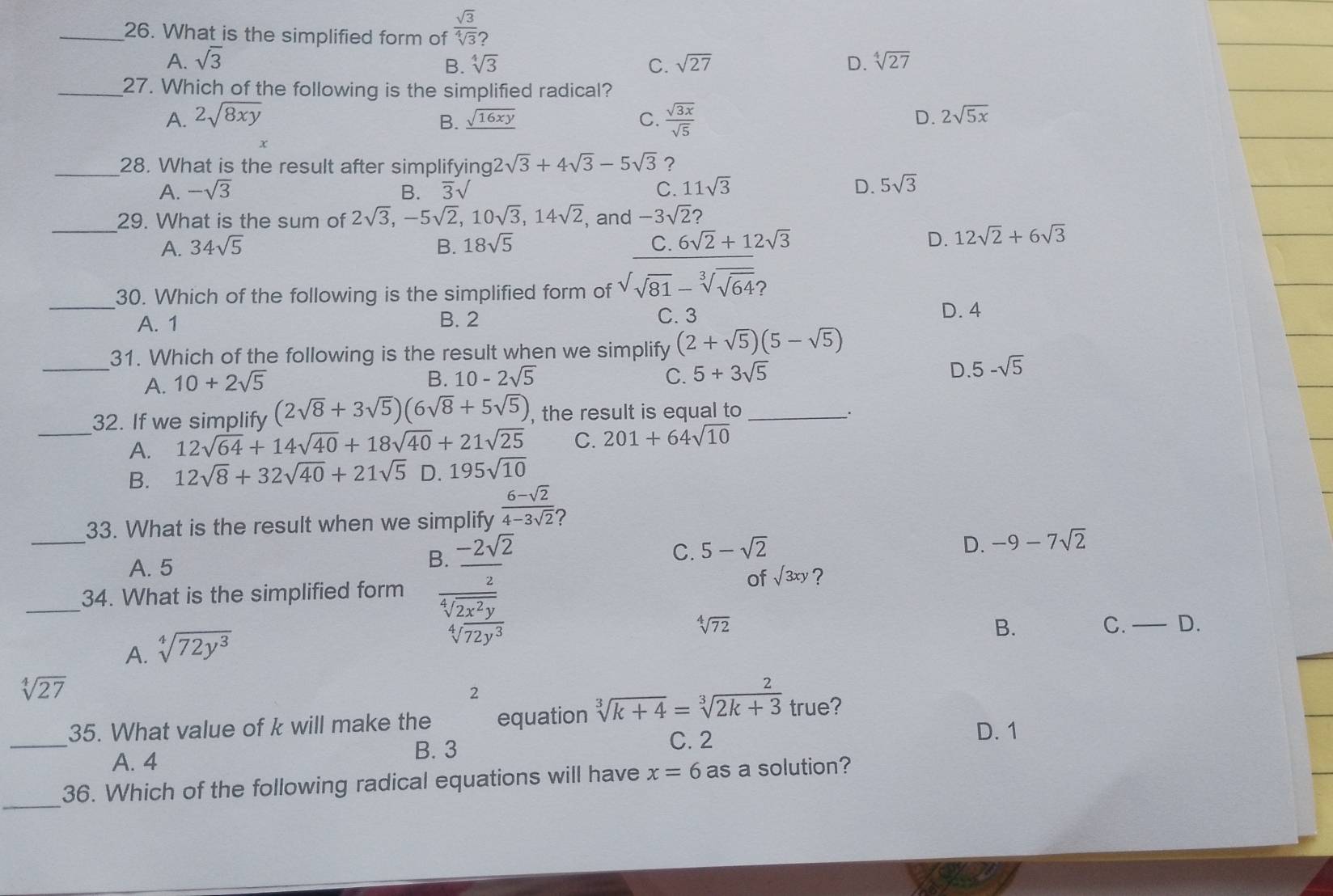 What is the simplified form of  sqrt(3)/sqrt[4](3)? 
A. sqrt(3) sqrt(27) D. sqrt[4](27)
B. sqrt[4](3) C.
_27. Which of the following is the simplified radical?
A. 2sqrt(8xy) _ sqrt(16xy) C.  sqrt(3x)/sqrt(5) 
B.
D. 2sqrt(5x)
x
_28. What is the result after simplifying 2sqrt(3)+4sqrt(3)-5sqrt(3) ?
A. -sqrt(3) B. overline 3surd
C. 11sqrt(3) D. 5sqrt(3)
_29. What is the sum of 2sqrt(3),-5sqrt(2),10sqrt(3),14sqrt(2) , and -3sqrt(2) 2
A. 34sqrt(5) B. 18sqrt(5) D. 12sqrt(2)+6sqrt(3)
_30. Which of the following is the simplified form of
beginarrayr C.6sqrt(2)+12sqrt(3) sqrt(sqrt 81)-sqrt[3](sqrt 64)?endarray 
A. 1 B. 2 C. 3
D. 4
_
31. Which of the following is the result when we simplify (2+sqrt(5))(5-sqrt(5))
A. 10+2sqrt(5)
B. 10-2sqrt(5) C. 5+3sqrt(5) D. 5-sqrt(5)
32. If we simplify (2sqrt(8)+3sqrt(5))(6sqrt(8)+5sqrt(5)) , the result is equal to _.
_A. 12sqrt(64)+14sqrt(40)+18sqrt(40)+21sqrt(25) C. 201+64sqrt(10)
B. 12sqrt(8)+32sqrt(40)+21sqrt(5) D. 195sqrt(10)
33. What is the result when we sir  (6-sqrt(2))/4-3sqrt(2) ,
C. 5-sqrt(2) D. -9-7sqrt(2)
A. 5
_34. What is the simplified form frac beginarrayr 5encloselongdiv -2sqrt(2)5frac -2sqrt(2 frac -2sqrt 2)3endarray 
of sqrt(3xy) ?
sqrt[4](72) C. — D.
A. sqrt[4](72y^3)
B.
sqrt[4](27)
2
_
35. What value of k will make the equation sqrt[3](k+4)=sqrt[3](2k+3) true?
A. 4
B. 3
C. 2 D. 1
_
36. Which of the following radical equations will have x=6 as a solution?