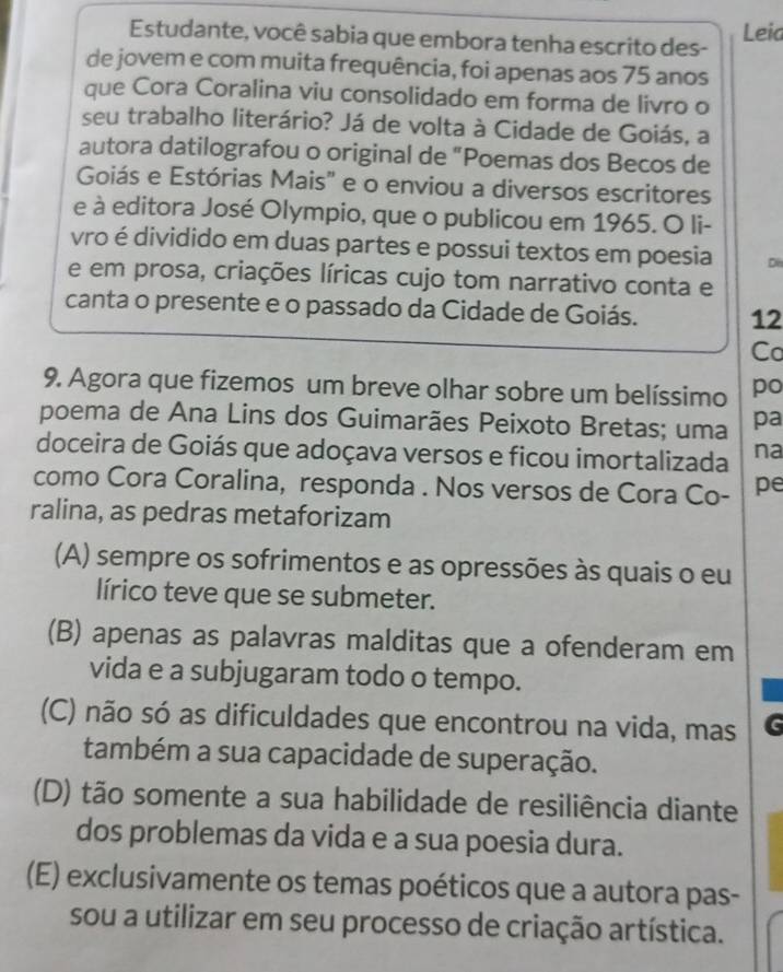 Estudante, você sabia que embora tenha escrito des- Leia
de jovem e com muita frequência, foi apenas aos 75 anos
que Cora Coralina viu consolidado em forma de livro o
seu trabalho literário? Já de volta à Cidade de Goiás, a
autora datilografou o original de "Poemas dos Becos de
Goiás e Estórias Mais" e o enviou a diversos escritores
e à editora José Olympio, que o publicou em 1965. O li-
vro é dividido em duas partes e possui textos em poesia Di
e em prosa, criações líricas cujo tom narrativo conta e
canta o presente e o passado da Cidade de Goiás. 12
Co
9. Agora que fizemos um breve olhar sobre um belíssimo po
poema de Ana Lins dos Guimarães Peixoto Bretas; uma pa
doceira de Goiás que adoçava versos e ficou imortalizada na
como Cora Coralina, responda . Nos versos de Cora Co- pe
ralina, as pedras metaforizam
(A) sempre os sofrimentos e as opressões às quais o eu
lírico teve que se submeter.
(B) apenas as palavras malditas que a ofenderam em
vida e a subjugaram todo o tempo.
(C) não só as dificuldades que encontrou na vida, mas G
também a sua capacidade de superação.
(D) tão somente a sua habilidade de resiliência diante
dos problemas da vida e a sua poesia dura.
(E) exclusivamente os temas poéticos que a autora pas-
sou a utilizar em seu processo de criação artística.