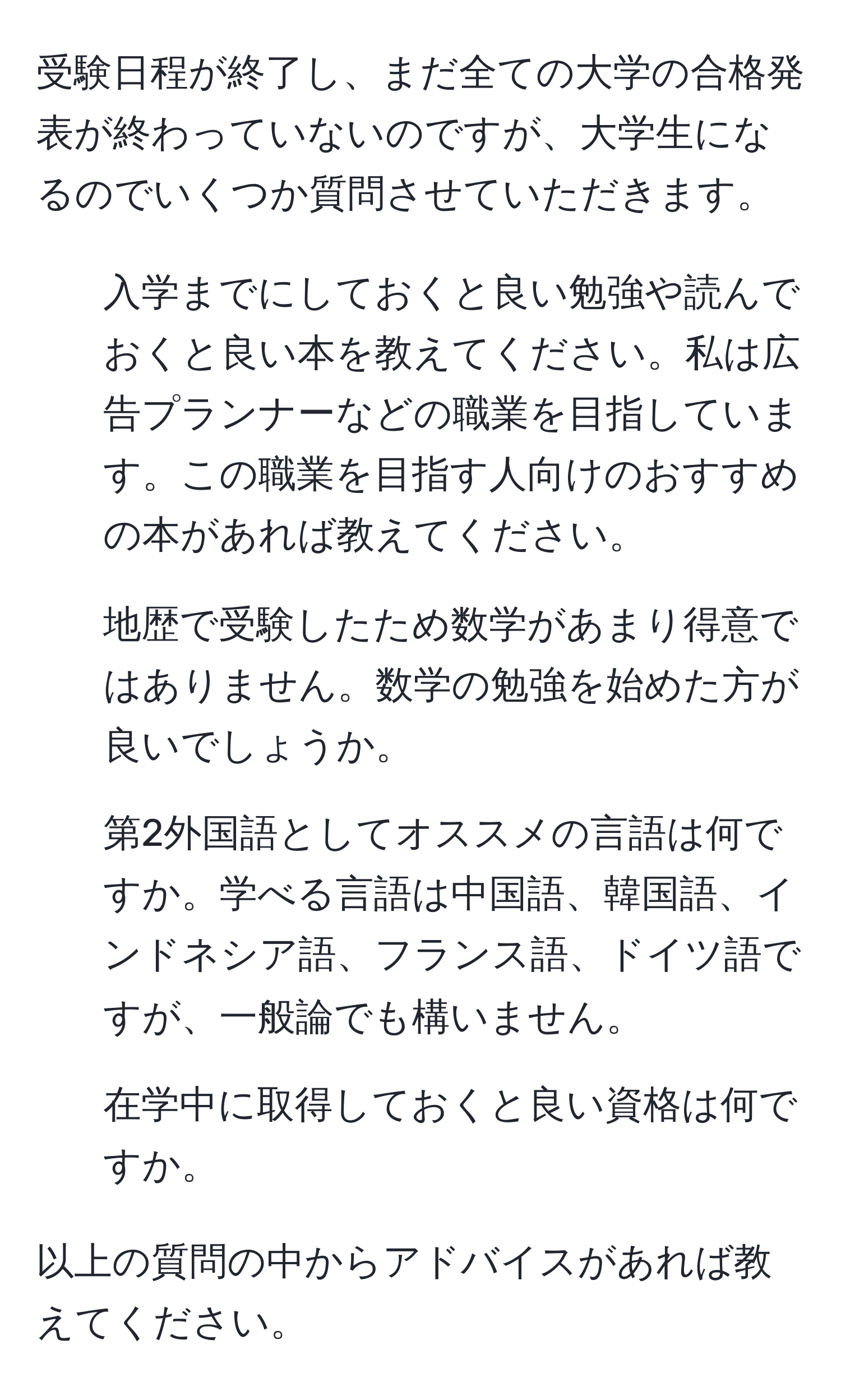 受験日程が終了し、まだ全ての大学の合格発表が終わっていないのですが、大学生になるのでいくつか質問させていただきます。

1. 入学までにしておくと良い勉強や読んでおくと良い本を教えてください。私は広告プランナーなどの職業を目指しています。この職業を目指す人向けのおすすめの本があれば教えてください。
2. 地歴で受験したため数学があまり得意ではありません。数学の勉強を始めた方が良いでしょうか。
3. 第2外国語としてオススメの言語は何ですか。学べる言語は中国語、韓国語、インドネシア語、フランス語、ドイツ語ですが、一般論でも構いません。
4. 在学中に取得しておくと良い資格は何ですか。

以上の質問の中からアドバイスがあれば教えてください。