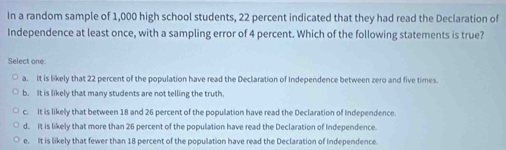 In a random sample of 1,000 high school students, 22 percent indicated that they had read the Declaration of
Independence at least once, with a sampling error of 4 percent. Which of the following statements is true?
Select one
a. It is likely that 22 percent of the population have read the Declaration of Independence between zero and five times.
b. It is likely that many students are not telling the truth,
c. It is likely that between 18 and 26 percent of the population have read the Declaration of Independence.
d. It is likely that more than 26 percent of the population have read the Declaration of Independence.
e. It is likely that fewer than 18 percent of the population have read the Declaration of Independence.