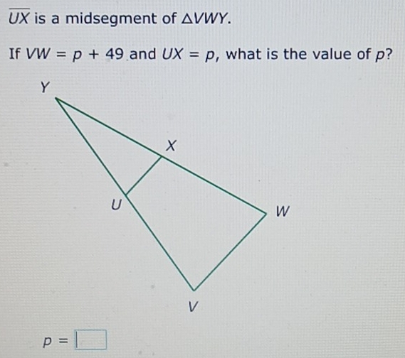 overline UX is a midsegment of △ VWY. 
If VW=p+49 and UX=p , what is the value of p?
p=□