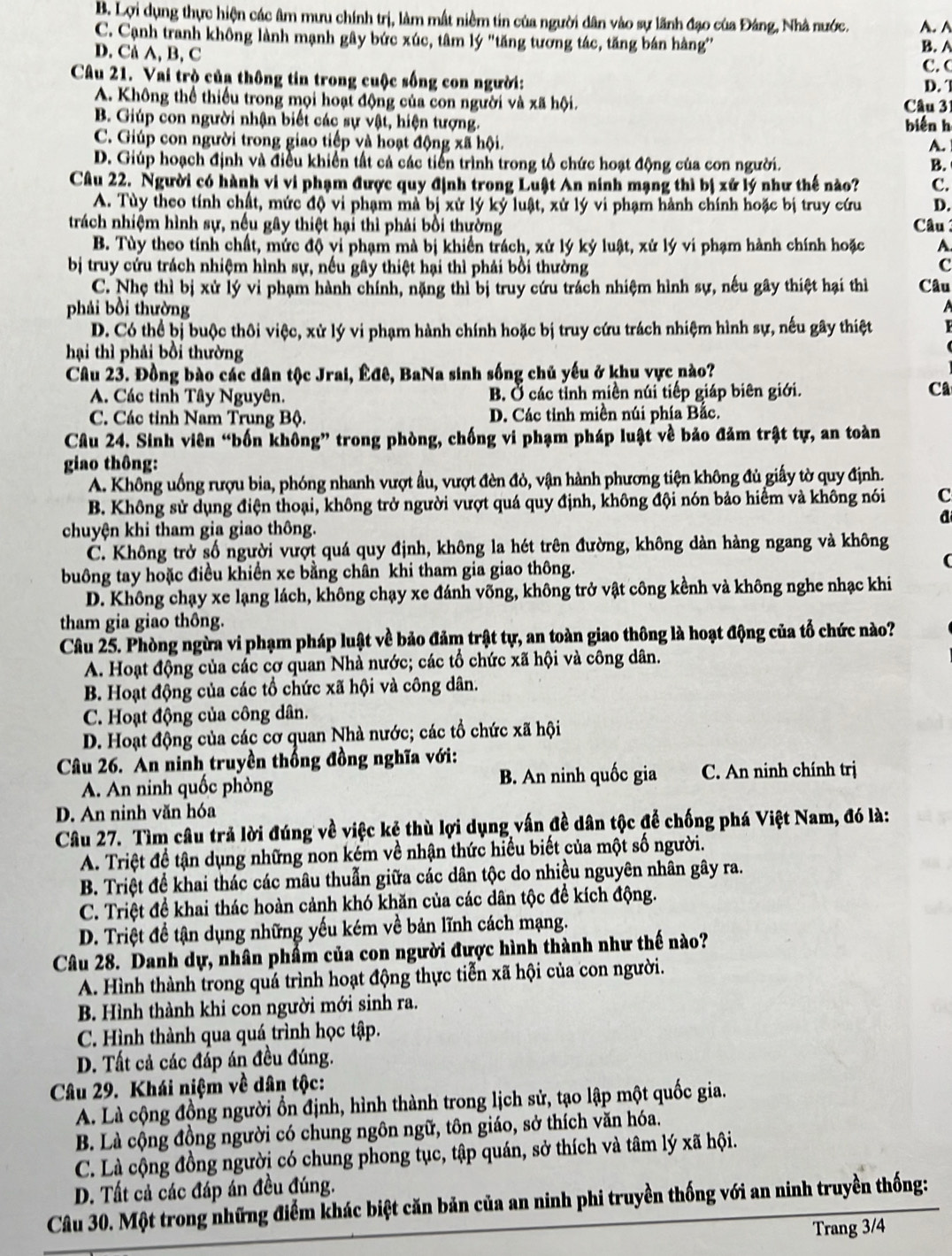 B. Lợi dụng thực hiện các âm mưu chính trị, làm mất niềm tin của người dân vào sự lãnh đạo của Đảng, Nhà nước. A.A
C. Cạnh tranh không lành mạnh gây bức xúc, tâm lý 'tăng tương tác, tăng bán hàng
D. Cå A, B, C B. A
C.C
Câu 21. Vai trò của thông tin trong cuộc sống con người: D.
A. Không thể thiếu trong mọi hoạt động của con người và xã hội.  Câu 31
B. Giúp con người nhận biết các sự vật, hiện tượng. biến h
C. Giúp con người trong giao tiếp và hoạt động xã hội.
A.
D. Giúp hoạch định và điều khiển tất cả các tiến trình trong tổ chức hoạt động của con người. B.
Câu 22. Người có hành vi vi phạm được quy định trong Luật An ninh mạng thì bị xứ lý như thế nào? c.
A. Tùy theo tính chất, mức độ vi phạm mà bị xử lý ký luật, xử lý vi phạm hành chính hoặc bị truy cứu D.
trách nhiệm hình sự, nếu gây thiệt hại thì phải bối thường  Câu
B. Tùy theo tính chất, mức độ vi phạm mà bị khiển trách, xử lý ký luật, xử lý vi phạm hành chính hoặc A
bị truy cứu trách nhiệm hình sự, nếu gây thiệt hại thì phải bồi thường c
C. Nhẹ thì bị xử lý vi phạm hành chính, nặng thì bị truy cứu trách nhiệm hình sự, nếu gây thiệt hại thì Câu
phải bồi thường

D. Có thể bị buộc thôi việc, xử lý vi phạm hành chính hoặc bị truy cứu trách nhiệm hình sự, nếu gây thiệt
hại thì phải bồi thường
Câu 23. Đồng bào các dân tộc Jrai, Êđê, BaNa sinh sống chủ yếu ở khu vực nào?
A. Các tỉnh Tây Nguyên. B. Ở các tỉnh miền núi tiếp giáp biên giới.
Ca
C. Các tỉnh Nam Trung Bộ. D. Các tỉnh miền núi phía Bắc.
Câu 24. Sinh viên “bốn không” trong phòng, chống vi phạm pháp luật về bảo đảm trật tự, an toàn
giao thông:
A. Không uống rượu bia, phóng nhanh vượt ẩu, vượt đèn đỏ, vận hành phương tiện không đủ giấy tờ quy định.
B. Không sử dụng điện thoại, không trở người vượt quá quy định, không đội nón bảo hiểm và không nói C
a
chuyện khi tham gia giao thông.
C. Không trở số người vượt quá quy định, không la hét trên đường, không dàn hàng ngang và không
buông tay hoặc điều khiển xe bằng chân khi tham gia giao thông.
(
D. Không chạy xe lạng lách, không chạy xe đánh võng, không trở vật công kềnh và không nghe nhạc khi
tham gia giao thông.
Câu 25. Phòng ngừa vi phạm pháp luật về bảo đảm trật tự, an toàn giao thông là hoạt động của tổ chức nào?
A. Hoạt động của các cơ quan Nhà nước; các tổ chức xã hội và công dân.
B. Hoạt động của các tổ chức xã hội và công dân.
C. Hoạt động của công dân.
D. Hoạt động của các cơ quan Nhà nước; các tổ chức xã hội
Câu 26. An ninh truyền thống đồng nghĩa với:
A. An ninh quốc phòng B. An ninh quốc gia C. An ninh chính trị
D. An ninh văn hóa
Câu 27. Tìm câu trả lời đúng về việc kẻ thù lợi dụng vấn đề dân tộc để chống phá Việt Nam, đó là:
A. Triệt đề tận dụng những non kém về nhận thức hiểu biết của một số người.
B. Triệt để khai thác các mâu thuẫn giữa các dân tộc do nhiều nguyên nhân gây ra.
C. Triệt để khai thác hoàn cảnh khó khăn của các dân tộc để kích động.
D. Triệt đề tận dụng những yếu kém về bản lĩnh cách mạng.
Câu 28. Danh dự, nhân phẩm của con người được hình thành như thế nào?
A. Hình thành trong quá trình hoạt động thực tiễn xã hội của con người.
B. Hình thành khi con người mới sinh ra.
C. Hình thành qua quá trình học tập.
D. Tất cả các đấp án đều đúng.
Câu 29. Khái niệm về dân tộc:
A. Là cộng đồng người ổn định, hình thành trong lịch sử, tạo lập một quốc gia.
B. Là cộng đồng người có chung ngôn ngữ, tôn giáo, sở thích văn hóa.
C. Là cộng đồng người có chung phong tục, tập quán, sở thích và tâm lý xã hội.
D. Tất cả các đáp án đều đúng.
Câu 30. Một trong những điểm khác biệt căn bản của an ninh phi truyền thống với an ninh truyền thống:
Trang 3/4