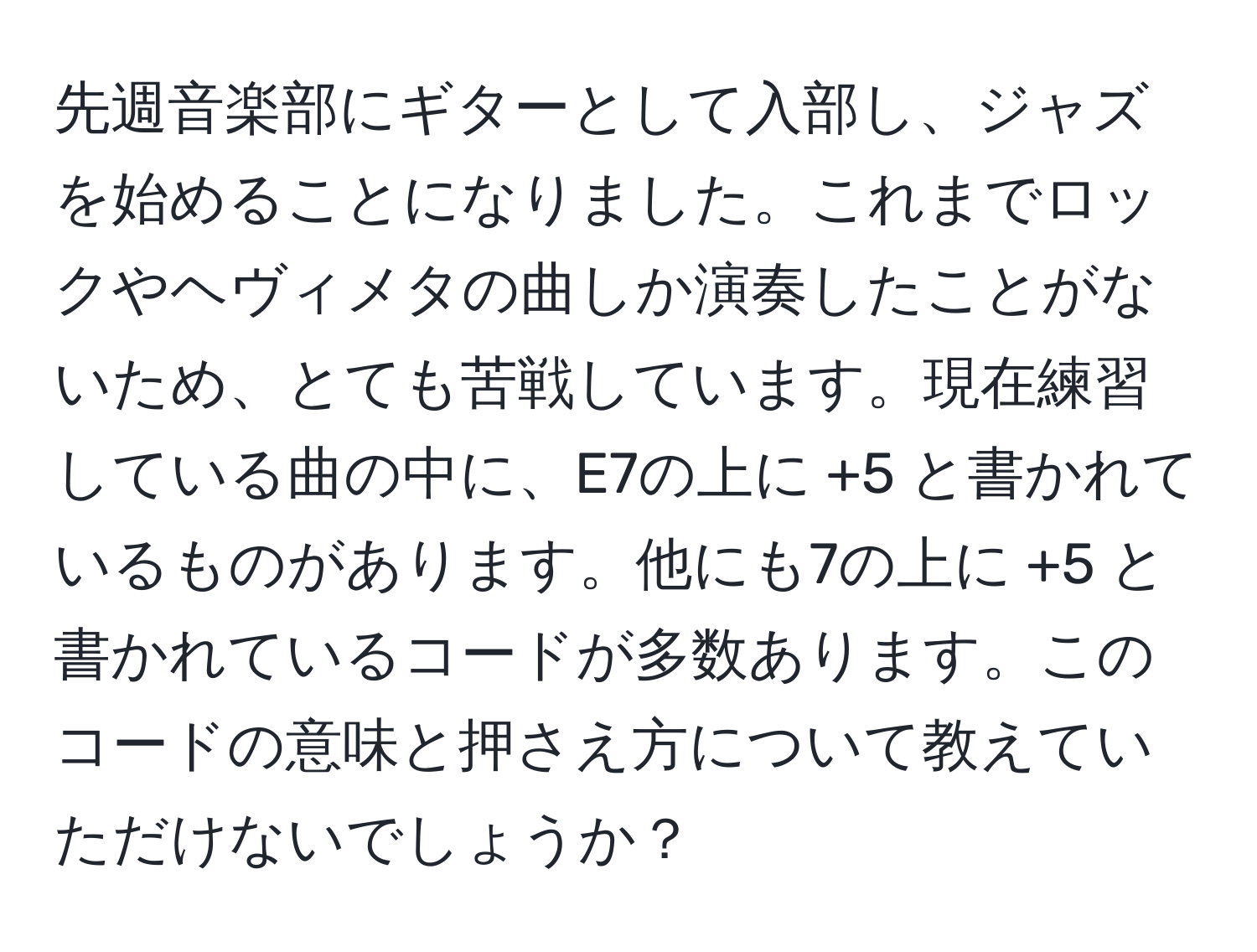 先週音楽部にギターとして入部し、ジャズを始めることになりました。これまでロックやヘヴィメタの曲しか演奏したことがないため、とても苦戦しています。現在練習している曲の中に、E7の上に +5 と書かれているものがあります。他にも7の上に +5 と書かれているコードが多数あります。このコードの意味と押さえ方について教えていただけないでしょうか？