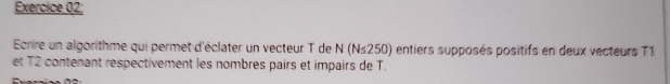 Ecrire un algorithme qui permet d'éclater un vecteur T de N(N≤ 250) entiers supposés positifs en deux vecteurs 71
et T2 contenant respectivement les nombres pairs et impairs de T.