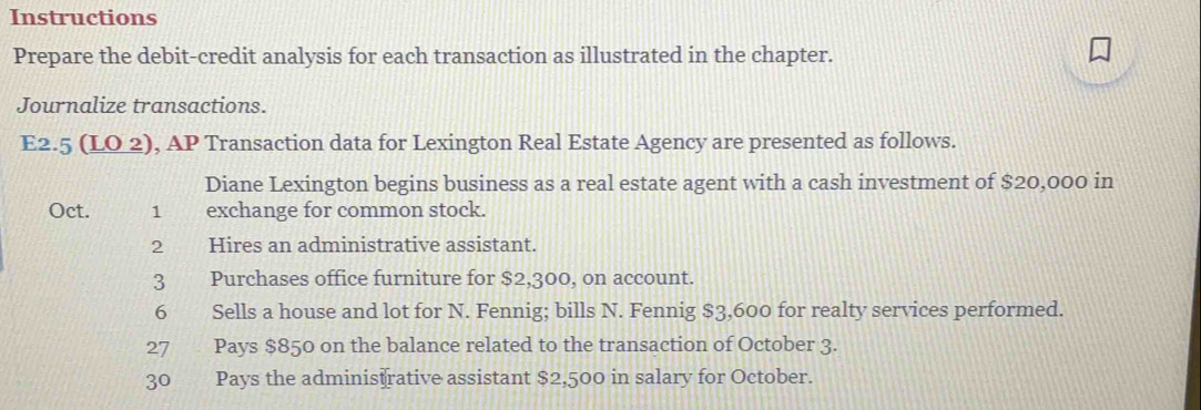 Instructions 
Prepare the debit-credit analysis for each transaction as illustrated in the chapter. 
Journalize transactions. 
E2.5 (LO 2), AP Transaction data for Lexington Real Estate Agency are presented as follows. 
Diane Lexington begins business as a real estate agent with a cash investment of $20,000 in 
Oct. 1 exchange for common stock. 
2 Hires an administrative assistant. 
3 Purchases office furniture for $2,300, on account. 
6 Sells a house and lot for N. Fennig; bills N. Fennig $3,600 for realty services performed. 
27 Pays $850 on the balance related to the transaction of October 3. 
30 Pays the adminis rative assistant $2,500 in salary for October.