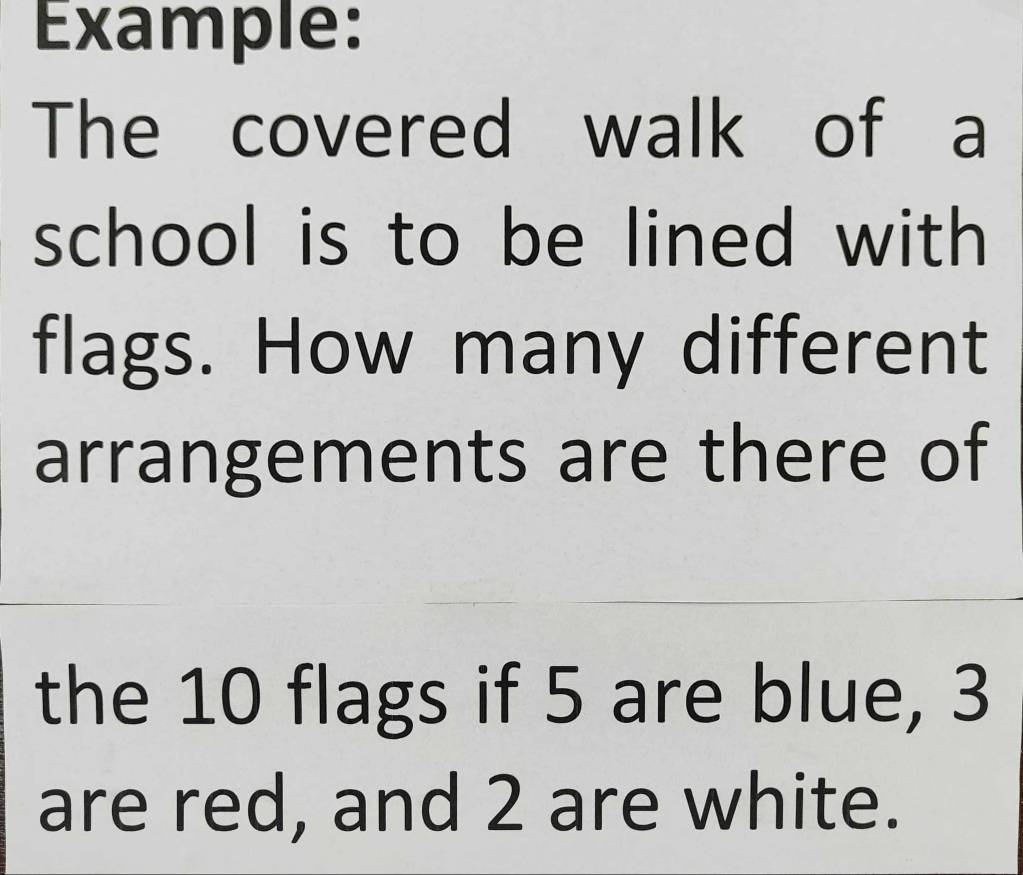 Example: 
The covered walk of a 
school is to be lined with 
flags. How many different 
arrangements are there of 
the 10 flags if 5 are blue, 3
are red, and 2 are white.