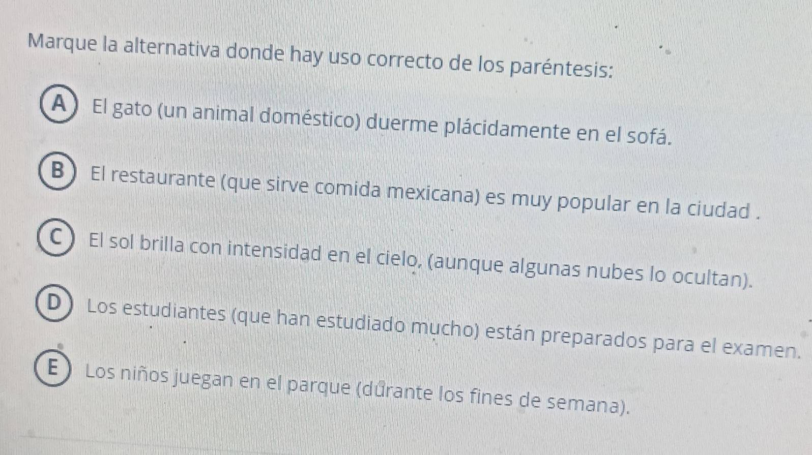 Marque la alternativa donde hay uso correcto de los paréntesis:
A) El gato (un animal doméstico) duerme plácidamente en el sofá.
B) El restaurante (que sirve comida mexicana) es muy popular en la ciudad .
C) El sol brilla con intensidad en el cielo, (aunque algunas nubes lo ocultan).
D) Los estudiantes (que han estudiado mucho) están preparados para el examen.
E ) Los niños juegan en el parque (dúrante los fines de semana).