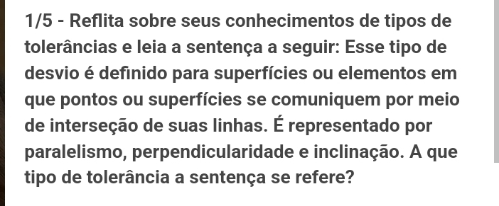 1/5 - Reflita sobre seus conhecimentos de tipos de 
tolerâncias e leia a sentença a seguir: Esse tipo de 
desvio é defínido para superfícies ou elementos em 
que pontos ou superfícies se comuniquem por meio 
de interseção de suas linhas. É representado por 
paralelismo, perpendicularidade e inclinação. A que 
tipo de tolerância a sentença se refere?