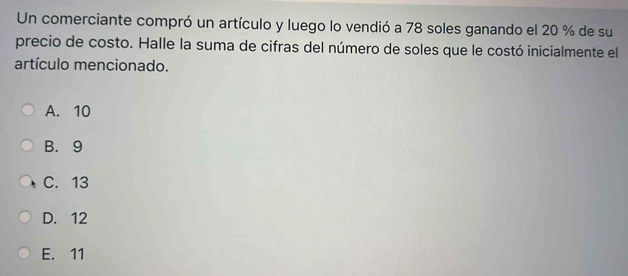 Un comerciante compró un artículo y luego lo vendió a 78 soles ganando el 20 % de su
precio de costo. Halle la suma de cifras del número de soles que le costó inicialmente el
artículo mencionado.
A. 10
B. 9
C. 13
D. 12
E. 11