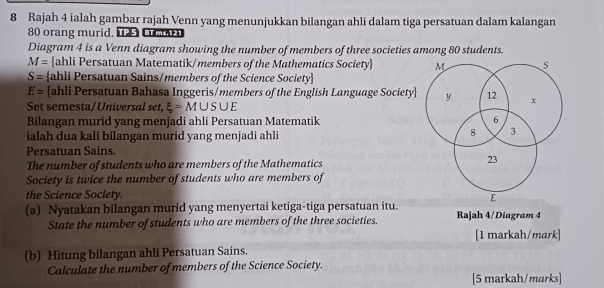 Rajah 4 ialah gambar rajah Venn yang menunjukkan bilangan ahli dalam tiga persatuan dalam kalangan
80 orang murid. u O 
Diagram 4 is a Venn diagram showing the number of members of three societies among 80 students.
M= ahli Persatuan Matematik/members of the Mathematics Society M s
S= ahli Persatuan Sains/members of the Science Society
E= ahli Persatuan Bahasa Inggeris/members of the English Language Society y 12 x
Set semesta/Universal set xi =M∪ S∪ E
Bilangan murid yang menjadi ahli Persatuan Matematik 6
ialah dua kali bilangan murid yang menjadi ahli
8 3
Persatuan Sains. 
The number of students who are members of the Mathematics
23
Society is twice the number of students who are members of 
the Science Society. 
E 
(a) Nyatakan bilangan murid yang menyertai ketiga-tiga persatuan itu. Rajah 4/Diagram 4 
State the number of students who are members of the three societies. 
[1 markah/mark] 
(b) Hitung bilangan ahli Persatuan Sains. 
Calculate the number of members of the Science Society. 
[5 markah/marks]