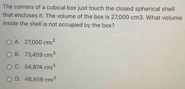 The corners of a cubical box just touch the closed spherical shell
that encloses it. The volume of the box is 27,000 cm3. What volume
inside the shell is not occupied by the box?
A. 27,000cm^3
B. 73,459cm^3
C. 54,874cm^3
D. 46,459cm^3