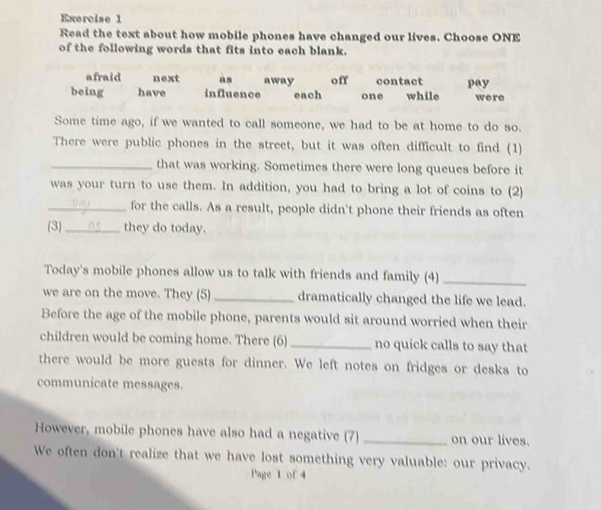 Read the text about how mobile phones have changed our lives. Choose ONE
of the following words that fits into each blank.
afraid next as away off contact pay
being have influence each one while were
Some time ago, if we wanted to call someone, we had to be at home to do so.
There were public phones in the street, but it was often difficult to find (1)
_that was working. Sometimes there were long queues before it
was your turn to use them. In addition, you had to bring a lot of coins to (2)
_for the calls. As a result, people didn't phone their friends as often
(3)_ they do today.
Today's mobile phones allow us to talk with friends and family (4)_
we are on the move. They (5) _dramatically changed the life we lead.
Before the age of the mobile phone, parents would sit around worried when their
children would be coming home. There (6) _no quick calls to say that
there would be more guests for dinner. We left notes on fridges or desks to
communicate messages.
However, mobile phones have also had a negative (7) _on our lives.
We often don't realize that we have lost something very valuable: our privacy.
Page 1 of 4