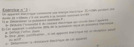 Un appareil électrique consomme une énergie électrique  enclosecircle2°=12Wh pendant une 
durée △ t=10mins'il est soumis à sa tension nominale U=18V. 
1) a- Déterminer sa puissance nominale P. 
b- Déduire l' intensité I du courant électrique qui circule dans l'appareil . 
2) Cet appareil transforme 20% de la puissance reçue en puissance thermique . 
a- Définir l'effet Joule . 
b- Dire ,avec justification , si cet appareil électrique est un récepteur passif 
ou actif . 
c- Déterminer la résistance électrique de cet appareil 
10