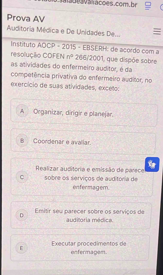 saladeavaliacões.com. br
Prova AV
Auditoria Médica e De Unidades De...

Instituto AOCP - 2015 - EBSERH: de acordo com a
resolução COFEN n° 266/2001, que dispõe sobre
as atividades do enfermeiro auditor, é da
competência privativa do enfermeiro auditor, no
exercício de suas atividades, exceto:
A Organizar, dirigir e planejar.
B Coordenar e avaliar.
Realizar auditoria e emissão de parecel
C sobre os serviços de auditoria de
enfermagem.
Emitir seu parecer sobre os serviços de
D
auditoria médica.
Executar procedimentos de
E
enfermagem.