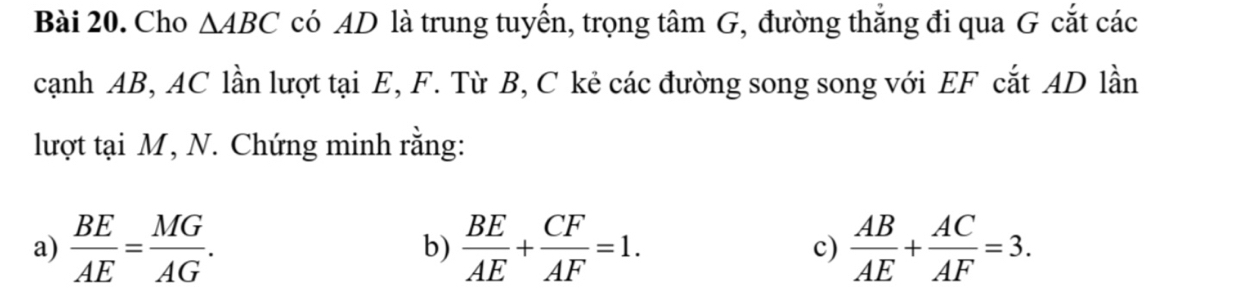 Cho △ ABC có AD là trung tuyến, trọng tâm G, đường thắng đi qua G cắt các 
cạnh AB, AC lần lượt tại E, F. Từ B, C kẻ các đường song song với EF cắt AD lần 
lượt tại M, N. Chứng minh rằng: 
a)  BE/AE = MG/AG .  BE/AE + CF/AF =1. c)  AB/AE + AC/AF =3. 
b)