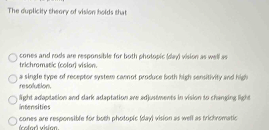 The duplicity theory of vision holds that
cones and rods are responsible for both photopic (day) vision as well as
trichromatic (color) vision.
a single type of receptor system cannot produce both high sensitivity and high
resolution.
light adaptation and dark adaptation are adjustments in vision to changing light
intensities
cones are responsible for both photopic (day) vision as well as trichromatic
(color) vision.