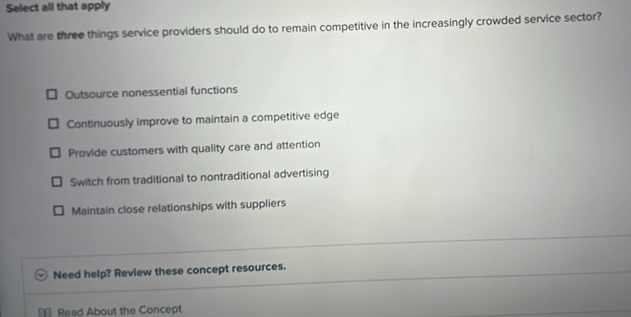 Select all that apply
What are three things service providers should do to remain competitive in the increasingly crowded service sector?
Outsource nonessential functions
Continuously improve to maintain a competitive edge
Provide customers with quality care and attention
Switch from traditional to nontraditional advertising
Maintain close relationships with suppliers
Need help? Review these concept resources.
Read About the Concept