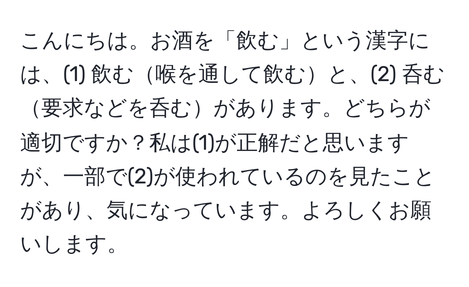 こんにちは。お酒を「飲む」という漢字には、(1) 飲む喉を通して飲むと、(2) 呑む要求などを呑むがあります。どちらが適切ですか？私は(1)が正解だと思いますが、一部で(2)が使われているのを見たことがあり、気になっています。よろしくお願いします。