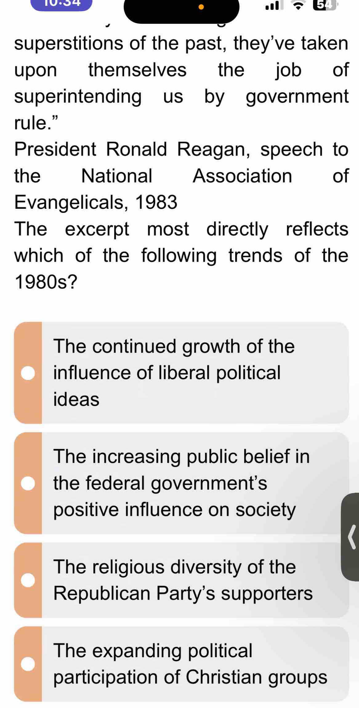 10-34
superstitions of the past, they've taken
upon themselves the job of
superintending us by government
rule."
President Ronald Reagan, speech to
the National Association of
Evangelicals, 1983
The excerpt most directly reflects
which of the following trends of the
1980s?
The continued growth of the
influence of liberal political
ideas
The increasing public belief in
the federal government's
positive influence on society
The religious diversity of the
Republican Party's supporters
The expanding political
participation of Christian groups