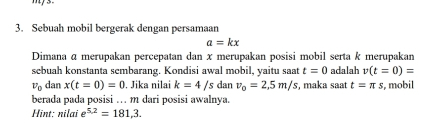 mys. 
3. Sebuah mobil bergerak dengan persamaan
a=kx
Dimana α merupakan percepatan dan x merupakan posisi mobil serta k merupakan 
sebuah konstanta sembarang. Kondisi awal mobil, yaitu saat t=0 adalah v(t=0)=
v_0 dan x(t=0)=0. Jika nilai k=4/s dan v_0=2,5m/s , maka saat t=π s , mobil 
berada pada posisi … m dari posisi awalnya. 
Hint: nilai e^(5,2)=181,3.