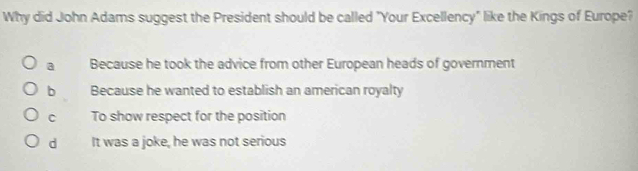 Why did John Adams suggest the President should be called "Your Excellency" like the Kings of Europe?
a Because he took the advice from other European heads of government
b Because he wanted to establish an american royalty
C To show respect for the position
d It was a joke, he was not serious