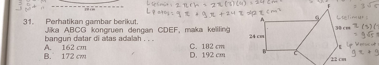 20 cm
31. Perhatikan gambar berikut.
Jika ABCG kongruen dengan CDEF, maka keliling
bangun datar di atas adalah . . .
A. 162 cm C. 182 cm
B. 172 cm D. 192 cm