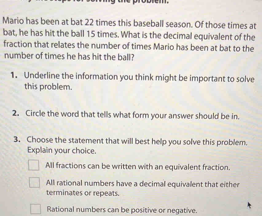 Mario has been at bat 22 times this baseball season. Of those times at
bat, he has hit the ball 15 times. What is the decimal equivalent of the
fraction that relates the number of times Mario has been at bat to the
number of times he has hit the ball?
1. Underline the information you think might be important to solve
this problem.
2. Circle the word that tells what form your answer should be in.
3. Choose the statement that will best help you solve this problem.
Explain your choice.
All fractions can be written with an equivalent fraction.
All rational numbers have a decimal equivalent that either
terminates or repeats.
Rational numbers can be positive or negative.