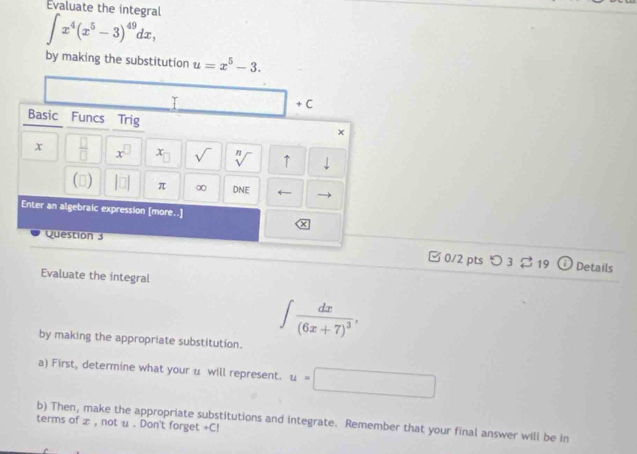 Evaluate the integral
∈t x^4(x^5-3)^49dx, 
by making the substitution u=x^5-3. 
□ +( 
Basic Funcs Trig × 
x  □ /□   x^(□) x sqrt() sqrt[n]() ↑ 
() |□ π ∞ DNE ← 
Enter an algebraic expression [more..] 
× 
Question 3 □ 0/2 pts つ 3 19 ⓘ Details 
Evaluate the integral 
by making the appropriate substitution.
∈t frac dx(6x+7)^3, 
a) First, determine what your u will represent. u=□
b) Then, make the appropriate substitutions and integrate. Remember that your final answer will be in 
terms of x , not u. Don't forget +CI