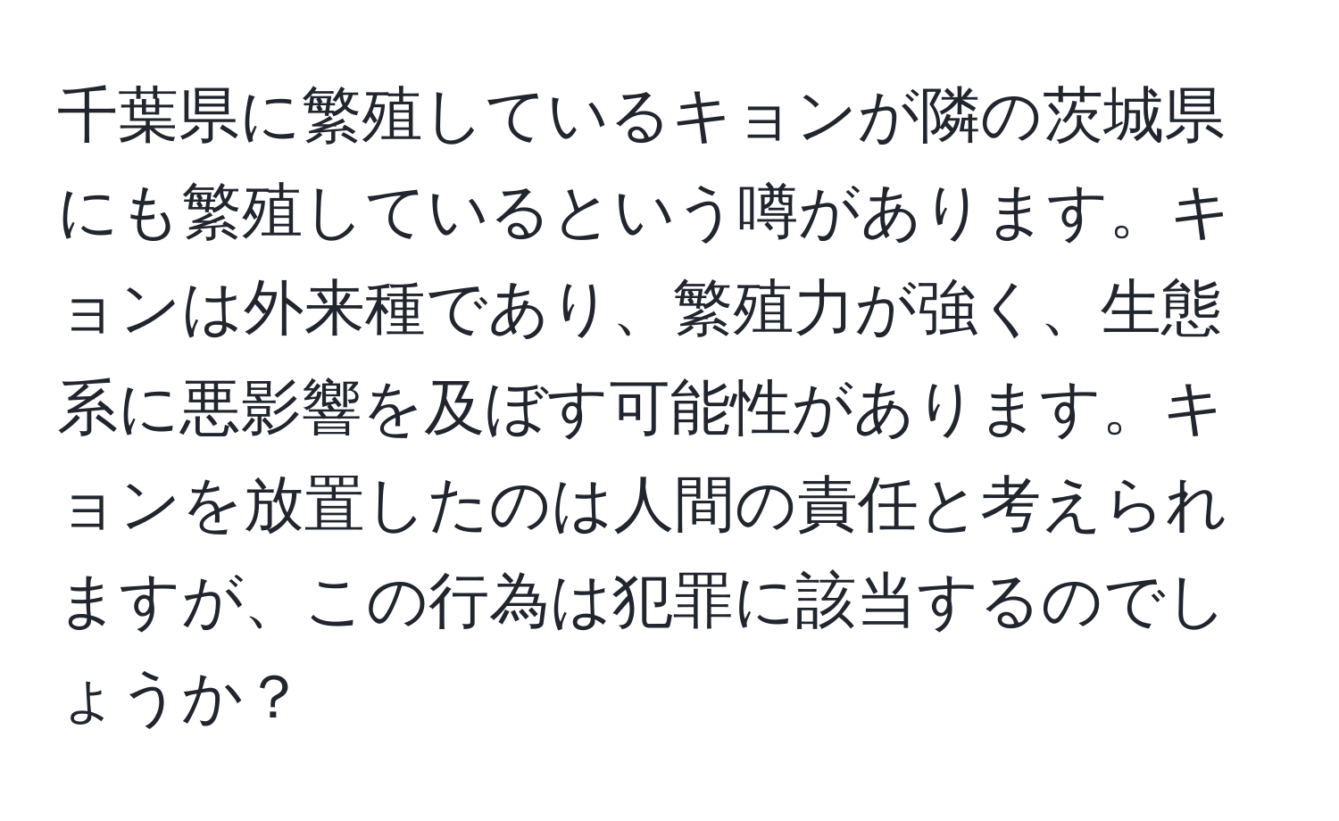 千葉県に繁殖しているキョンが隣の茨城県にも繁殖しているという噂があります。キョンは外来種であり、繁殖力が強く、生態系に悪影響を及ぼす可能性があります。キョンを放置したのは人間の責任と考えられますが、この行為は犯罪に該当するのでしょうか？