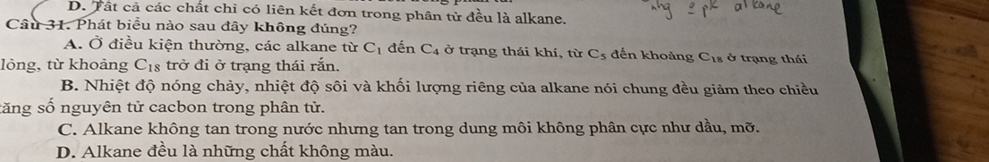 D. Tất cả các chất chỉ có liên kết đơn trong phân tử đều là alkane.
Câu 31. Phát biểu nào sau đây không đúng?
A. Ở điều kiện thường, các alkane từ C_1 đến C_4 ở trạng thái khí, từ C_5 đến khoảng C_18sigma trạng thái
lỏng, từ khoảng C_18 trở đi ở trạng thái rắn.
B. Nhiệt độ nóng chảy, nhiệt độ sôi và khối lượng riêng của alkane nói chung đều giảm theo chiều
săng số nguyên tử cacbon trong phân tử.
C. Alkane không tan trong nước nhưng tan trong dung môi không phân cực như dầu, mỡ.
D. Alkane đều là những chất không màu.