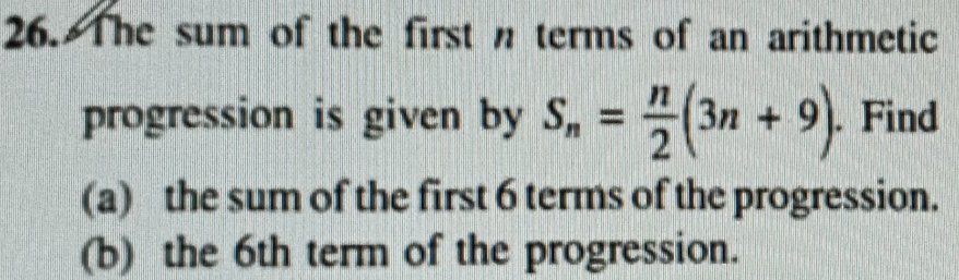 The sum of the first n terms of an arithmetic 
progression is given by S_n= n/2 (3n+9). Find 
(a) the sum of the first 6 terms of the progression. 
(b) the 6th term of the progression.