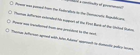 curesent a continuity of government?
Power was passed from the Federalists to the Democratic Republicans.
Thomas Jefferson extended his support of the First Bank of the United States.
Power was transferred from one president to the next.
Thomas Jefferson agreed with John Adams' approach to domestic policy issues.