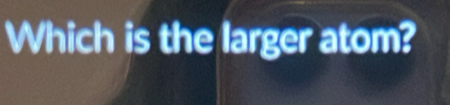 Which is the larger atom?