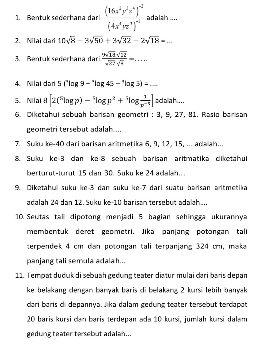 Bentuk sederhana dari frac (16x^2y^3z^4)^-2(4x^4yz^3)^-3 adalah ....
2. Nilai dari 10sqrt(8)-3sqrt(50)+3sqrt(32)-2sqrt(18)=...
3. Bentuk sederhana dari  (9sqrt(18).sqrt(12))/sqrt(27).sqrt(8) =....
4. Nilai dari 5(^3log 9+^3log 45-^3log 5)=...
5. Nilai 8[2(^5log p)-^5log p^2+^5log  1/p^(-5) ] adalah....
6. Diketahui sebuah barisan geometri : 3, 9, 27, 81. Rasio barisan
geometri tersebut adalah....
7. Suku ke-40 dari barisan aritmetika 6, 9, 12, 15, ... adalah...
8. Suku ke-3 dan ke-8 sebuah barisan aritmatika diketahui
berturut-turut 15 dan 30. Suku ke 24 adalah...
9. Diketahui suku ke-3 dan suku ke-7 dari suatu barisan aritmetika
adalah 24 dan 12. Suku ke-10 barisan tersebut adalah....
10. Seutas tali dipotong menjadi 5 bagian sehingga ukurannya
membentuk deret geometri. Jika panjang potongan tali
terpendek 4 cm dan potongan tali terpanjang 324 cm, maka
panjang tali semula adalah...
11. Tempat duduk di sebuah gedung teater diatur mulai dari baris depan
ke belakang dengan banyak baris di belakang 2 kursi lebih banyak
dari baris di depannya. Jika dalam gedung teater tersebut terdapat
20 baris kursi dan baris terdepan ada 10 kursi, jumlah kursi dalam
gedung teater tersebut adalah...