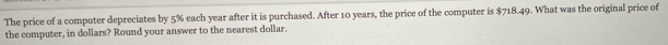 The price of a computer depreciates by 5% each year after it is purchased. After 10 years, the price of the computer is $718.49. What was the original price of 
the computer, in dollars? Round your answer to the nearest dollar.