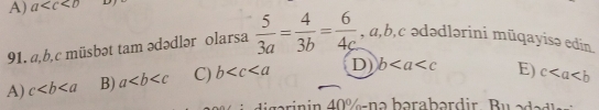 A) a
91. a, b,c müsbət tam ədədlər olarsa  5/3a = 4/3b = 6/4c  , a, b, c ədədlərini mūqayisə edin
A) c B) a C) b D) b E) c
digarinin 40% -nə bərabərdir. Bu ədadle